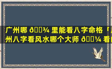 广州哪 🌾 里能看八字命格「广州八字看风水哪个大师 🌼 看的准」